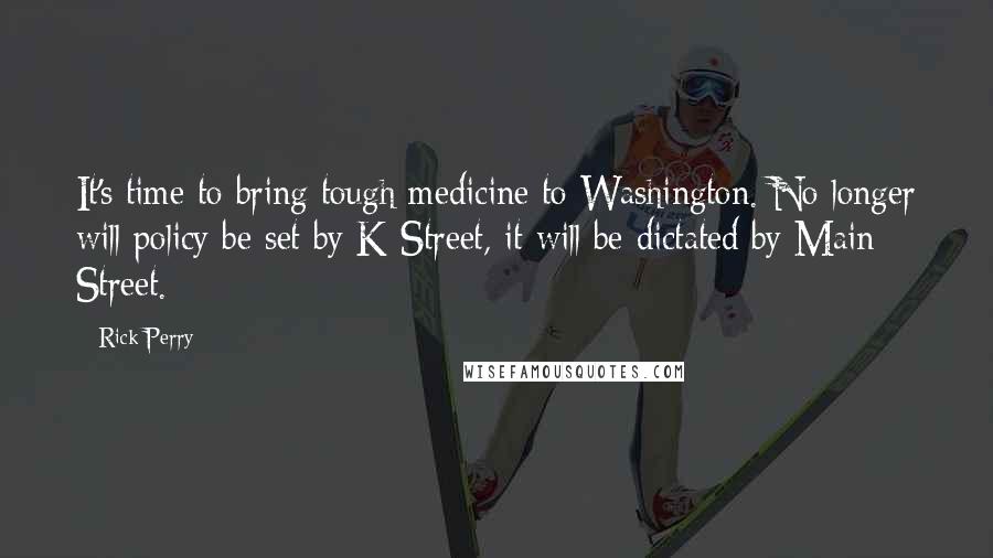 Rick Perry Quotes: It's time to bring tough medicine to Washington. No longer will policy be set by K Street, it will be dictated by Main Street.