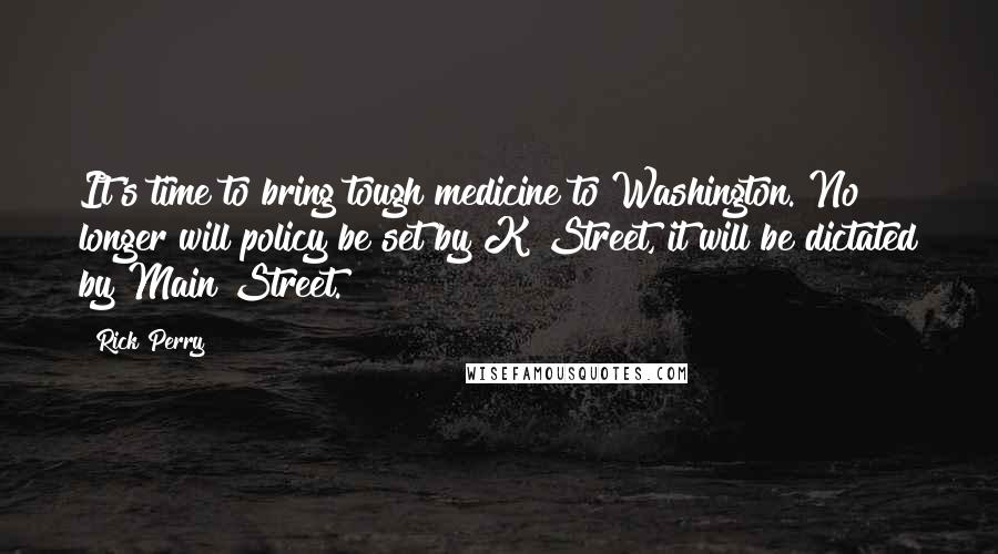 Rick Perry Quotes: It's time to bring tough medicine to Washington. No longer will policy be set by K Street, it will be dictated by Main Street.