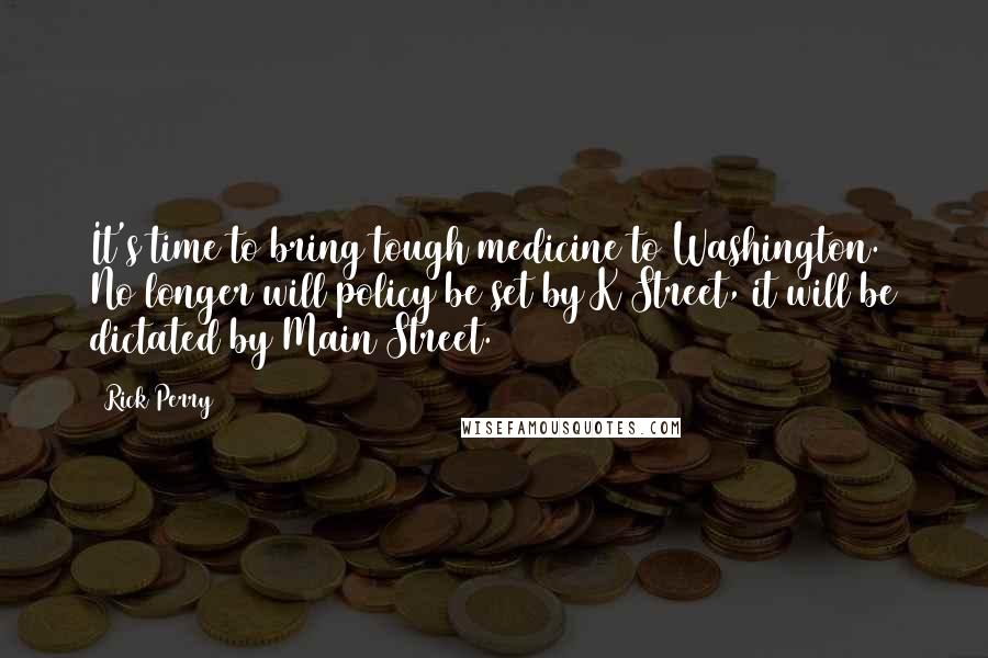 Rick Perry Quotes: It's time to bring tough medicine to Washington. No longer will policy be set by K Street, it will be dictated by Main Street.