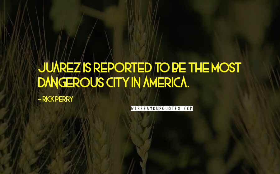 Rick Perry Quotes: Juarez is reported to be the most dangerous city in America.