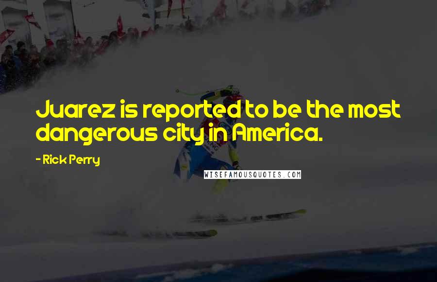 Rick Perry Quotes: Juarez is reported to be the most dangerous city in America.