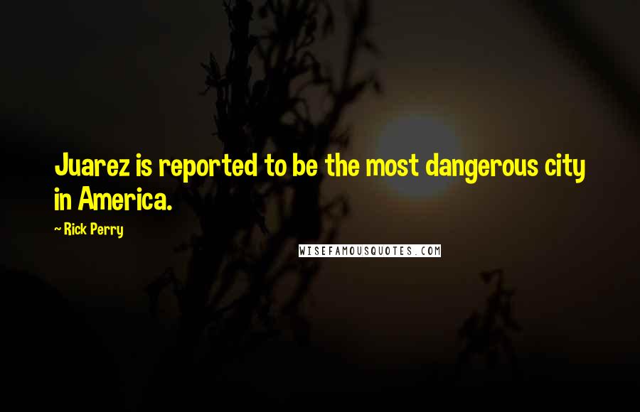 Rick Perry Quotes: Juarez is reported to be the most dangerous city in America.