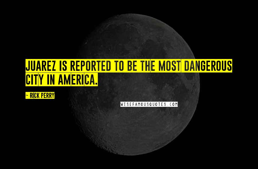 Rick Perry Quotes: Juarez is reported to be the most dangerous city in America.