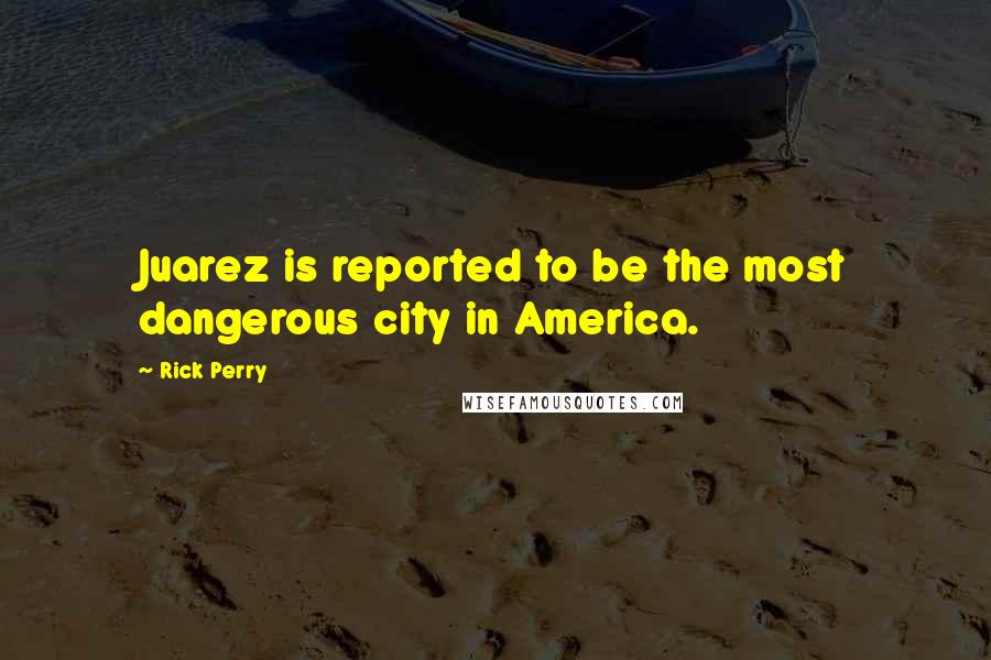 Rick Perry Quotes: Juarez is reported to be the most dangerous city in America.