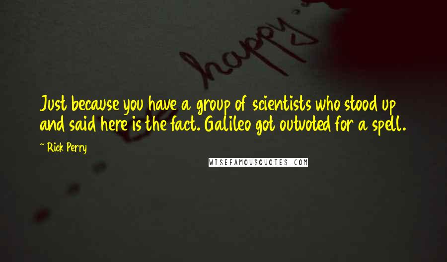 Rick Perry Quotes: Just because you have a group of scientists who stood up and said here is the fact. Galileo got outvoted for a spell.