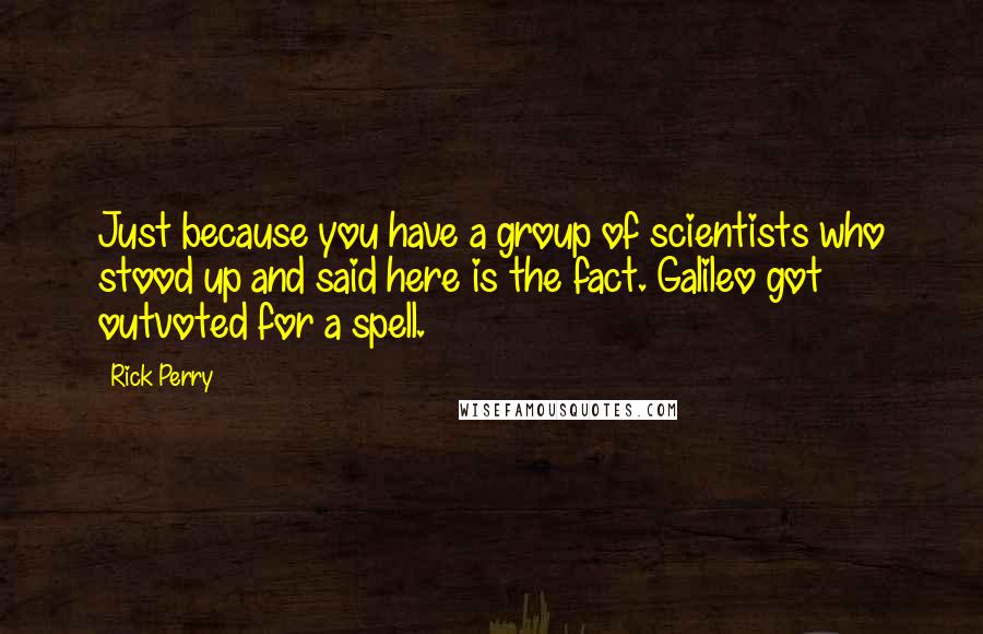 Rick Perry Quotes: Just because you have a group of scientists who stood up and said here is the fact. Galileo got outvoted for a spell.