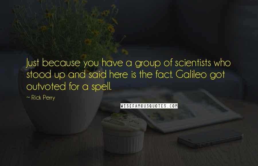 Rick Perry Quotes: Just because you have a group of scientists who stood up and said here is the fact. Galileo got outvoted for a spell.