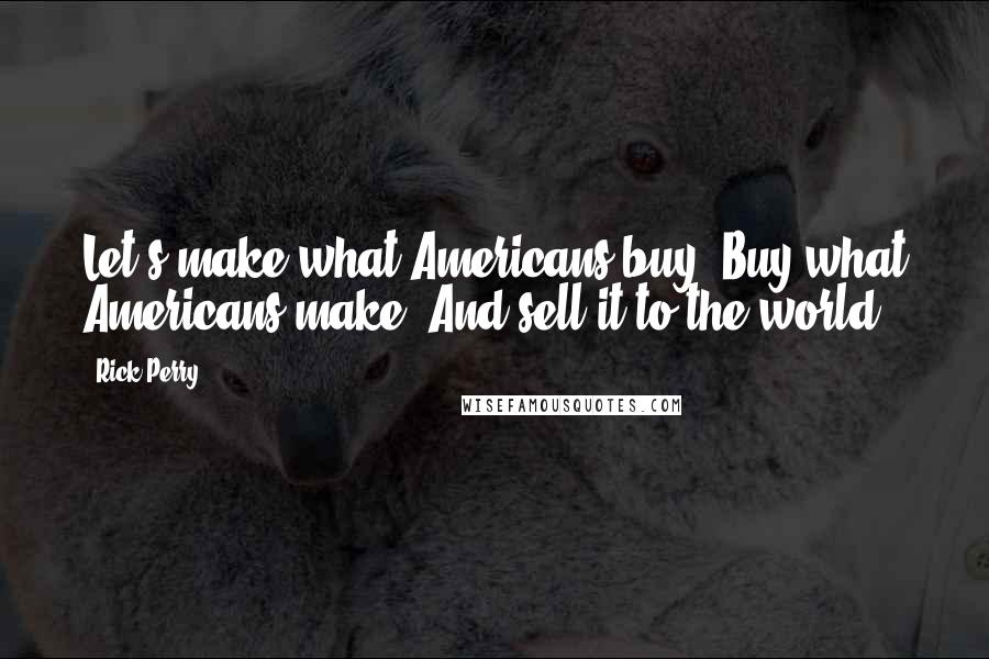 Rick Perry Quotes: Let's make what Americans buy. Buy what Americans make. And sell it to the world.