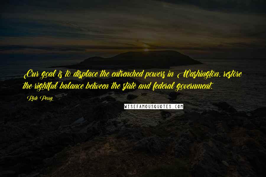 Rick Perry Quotes: Our goal is to displace the entrenched powers in Washington, restore the rightful balance between the state and federal government.