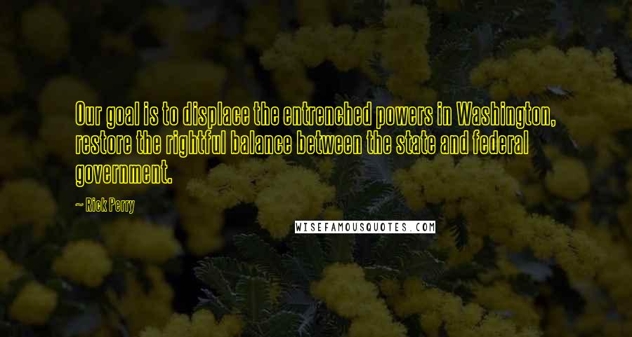 Rick Perry Quotes: Our goal is to displace the entrenched powers in Washington, restore the rightful balance between the state and federal government.