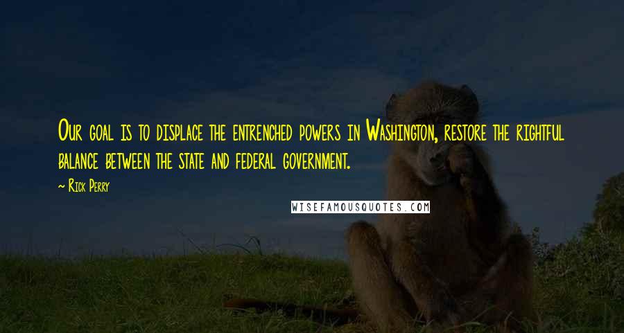 Rick Perry Quotes: Our goal is to displace the entrenched powers in Washington, restore the rightful balance between the state and federal government.