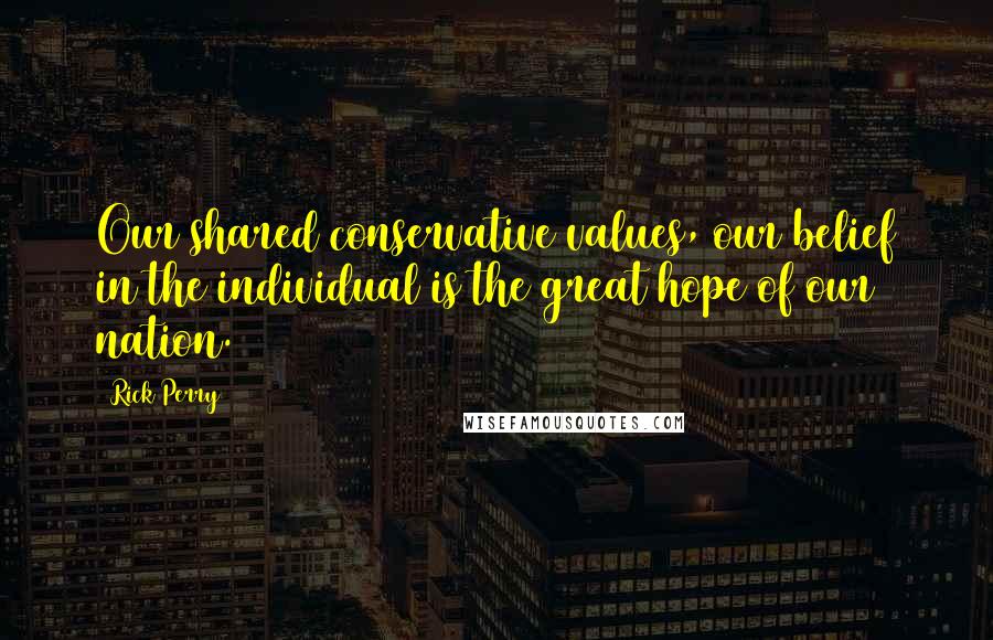 Rick Perry Quotes: Our shared conservative values, our belief in the individual is the great hope of our nation.