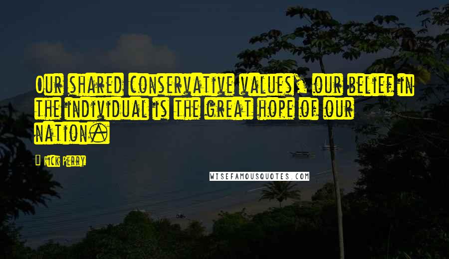 Rick Perry Quotes: Our shared conservative values, our belief in the individual is the great hope of our nation.