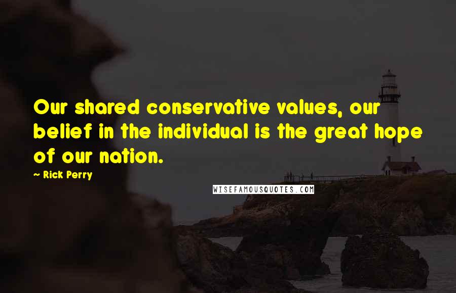 Rick Perry Quotes: Our shared conservative values, our belief in the individual is the great hope of our nation.