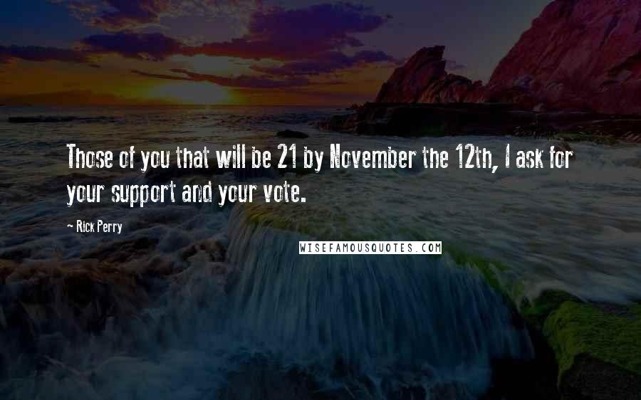 Rick Perry Quotes: Those of you that will be 21 by November the 12th, I ask for your support and your vote.