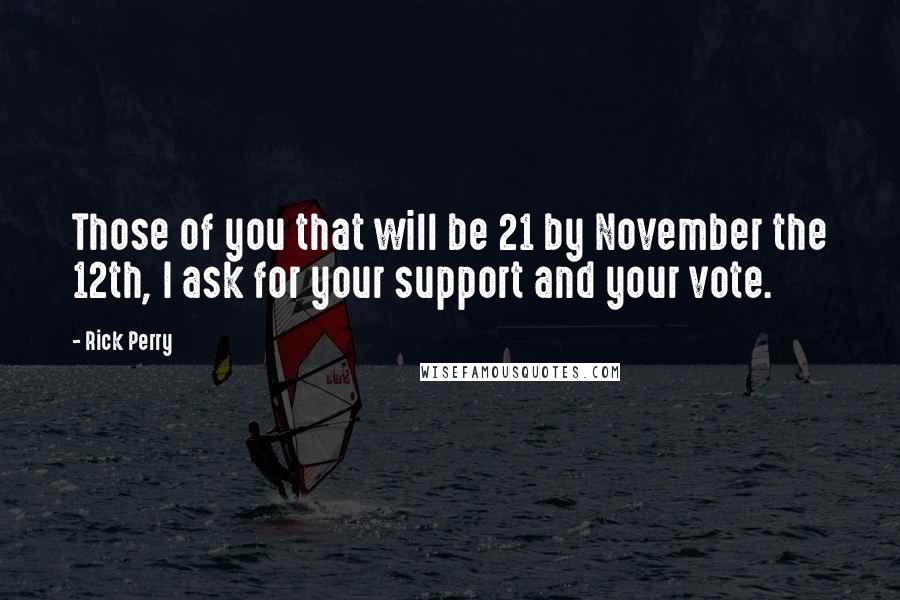 Rick Perry Quotes: Those of you that will be 21 by November the 12th, I ask for your support and your vote.