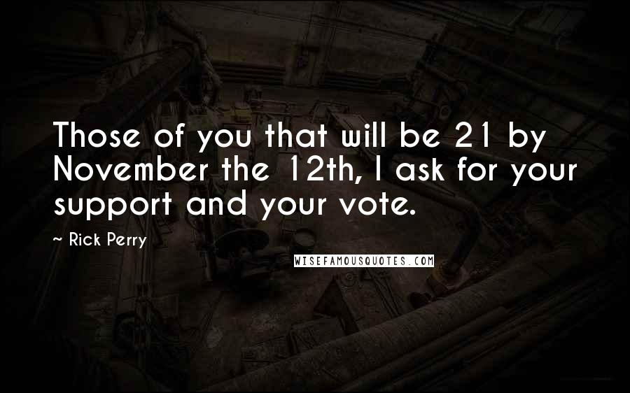 Rick Perry Quotes: Those of you that will be 21 by November the 12th, I ask for your support and your vote.