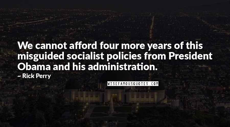 Rick Perry Quotes: We cannot afford four more years of this misguided socialist policies from President Obama and his administration.