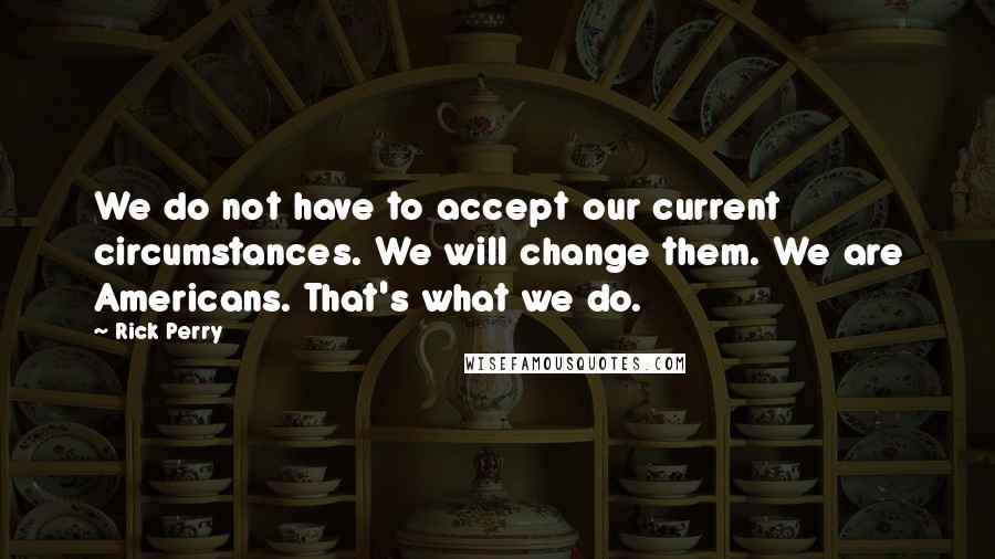 Rick Perry Quotes: We do not have to accept our current circumstances. We will change them. We are Americans. That's what we do.