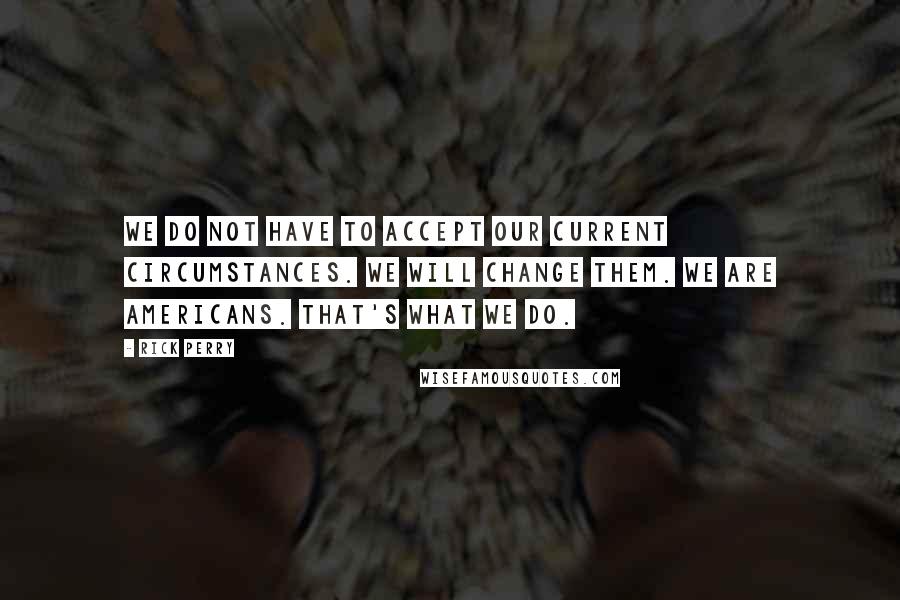 Rick Perry Quotes: We do not have to accept our current circumstances. We will change them. We are Americans. That's what we do.