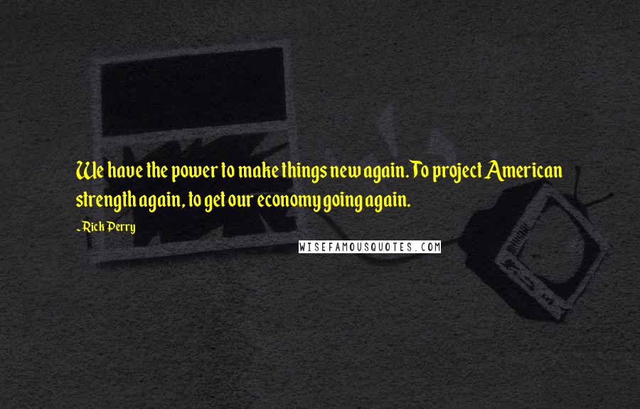 Rick Perry Quotes: We have the power to make things new again. To project American strength again, to get our economy going again.