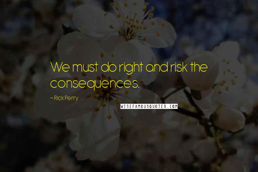 Rick Perry Quotes: We must do right and risk the consequences.