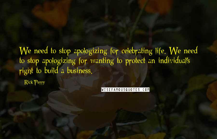 Rick Perry Quotes: We need to stop apologizing for celebrating life. We need to stop apologizing for wanting to protect an individual's right to build a business.