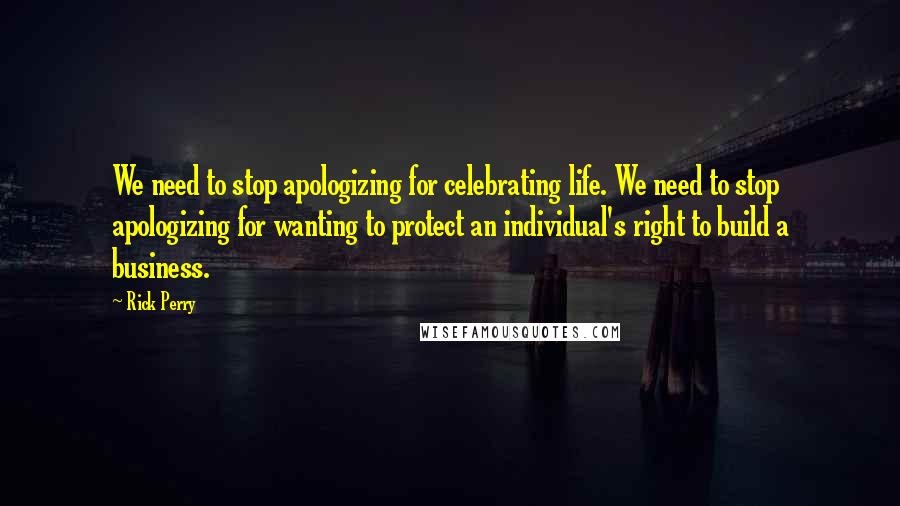 Rick Perry Quotes: We need to stop apologizing for celebrating life. We need to stop apologizing for wanting to protect an individual's right to build a business.