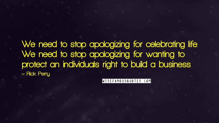 Rick Perry Quotes: We need to stop apologizing for celebrating life. We need to stop apologizing for wanting to protect an individual's right to build a business.