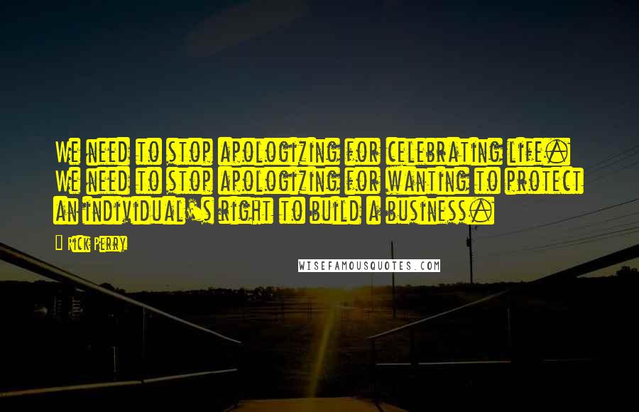 Rick Perry Quotes: We need to stop apologizing for celebrating life. We need to stop apologizing for wanting to protect an individual's right to build a business.