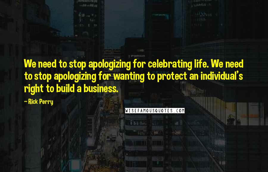 Rick Perry Quotes: We need to stop apologizing for celebrating life. We need to stop apologizing for wanting to protect an individual's right to build a business.