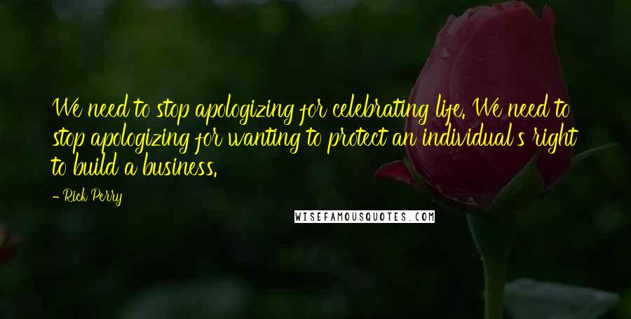 Rick Perry Quotes: We need to stop apologizing for celebrating life. We need to stop apologizing for wanting to protect an individual's right to build a business.