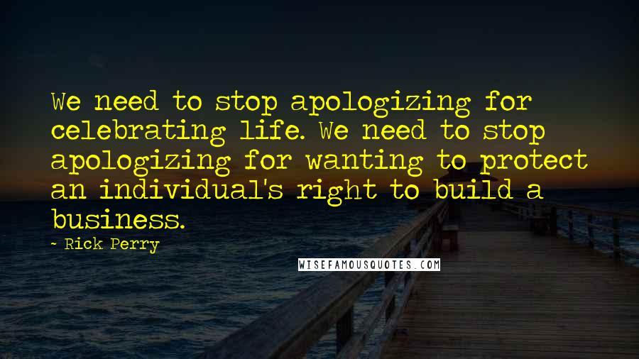 Rick Perry Quotes: We need to stop apologizing for celebrating life. We need to stop apologizing for wanting to protect an individual's right to build a business.