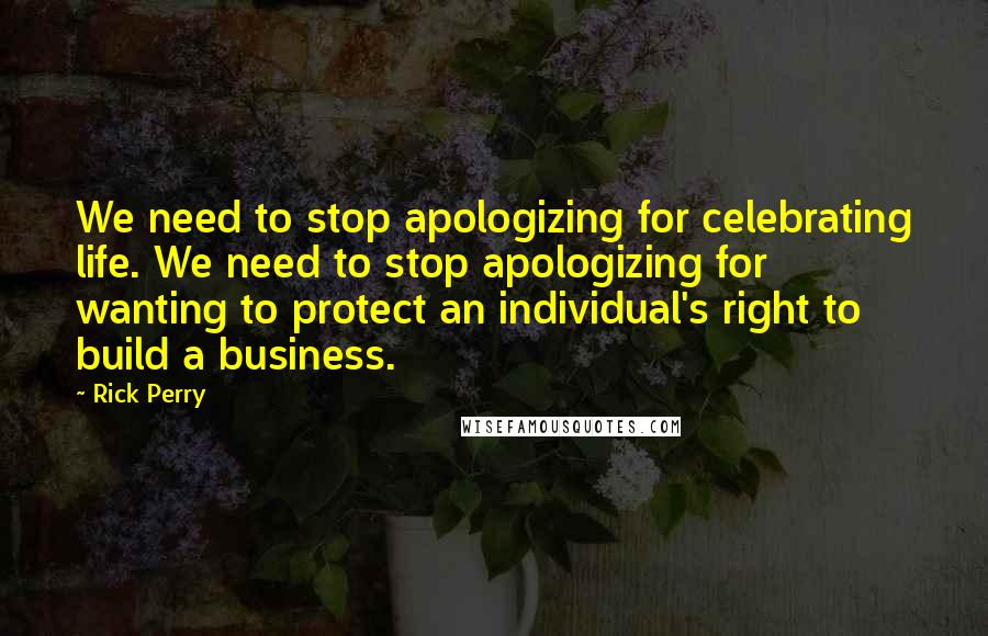 Rick Perry Quotes: We need to stop apologizing for celebrating life. We need to stop apologizing for wanting to protect an individual's right to build a business.