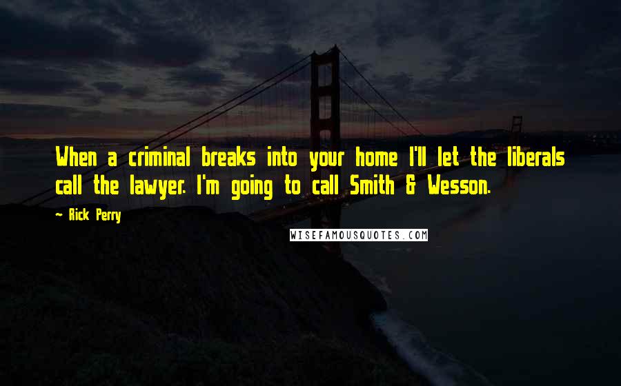 Rick Perry Quotes: When a criminal breaks into your home I'll let the liberals call the lawyer. I'm going to call Smith & Wesson.