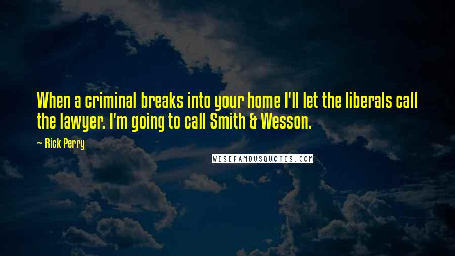 Rick Perry Quotes: When a criminal breaks into your home I'll let the liberals call the lawyer. I'm going to call Smith & Wesson.