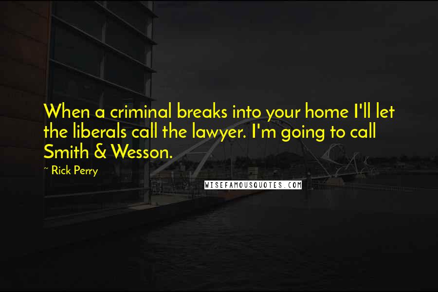 Rick Perry Quotes: When a criminal breaks into your home I'll let the liberals call the lawyer. I'm going to call Smith & Wesson.