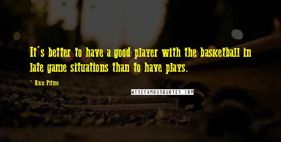 Rick Pitino Quotes: It's better to have a good player with the basketball in late game situations than to have plays.
