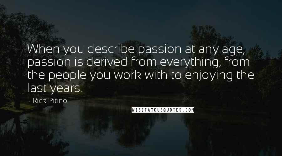 Rick Pitino Quotes: When you describe passion at any age, passion is derived from everything, from the people you work with to enjoying the last years.