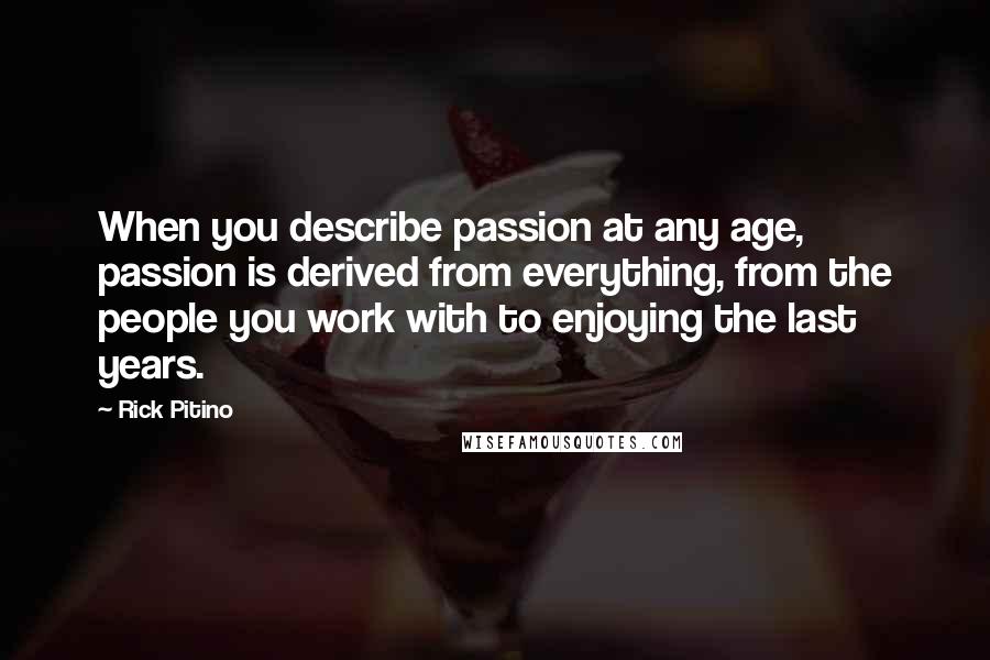 Rick Pitino Quotes: When you describe passion at any age, passion is derived from everything, from the people you work with to enjoying the last years.