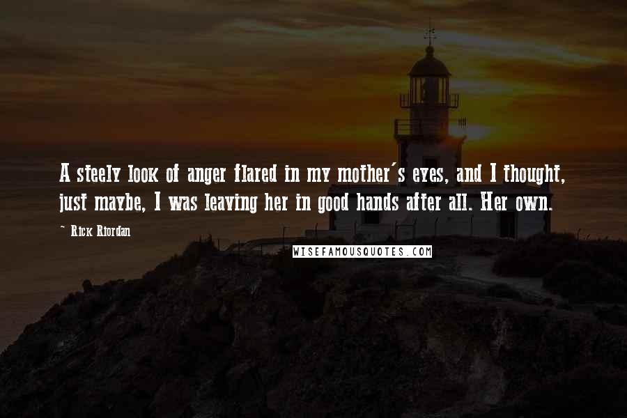 Rick Riordan Quotes: A steely look of anger flared in my mother's eyes, and I thought, just maybe, I was leaving her in good hands after all. Her own.