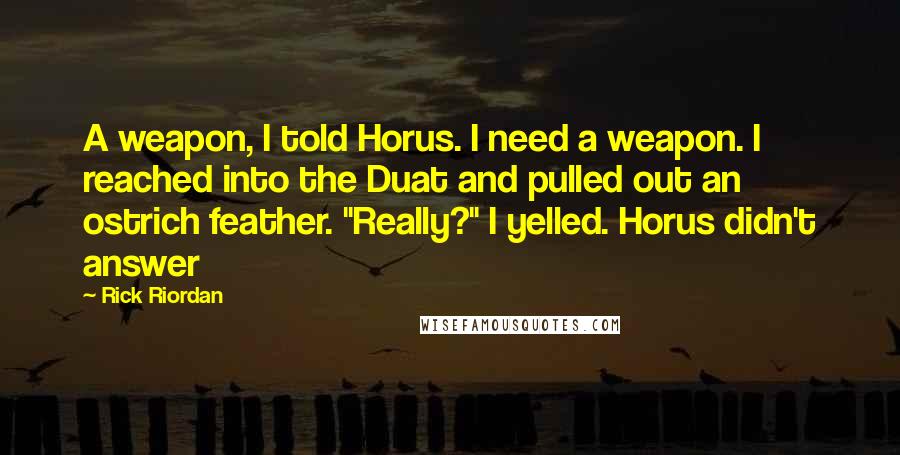Rick Riordan Quotes: A weapon, I told Horus. I need a weapon. I reached into the Duat and pulled out an ostrich feather. "Really?" I yelled. Horus didn't answer