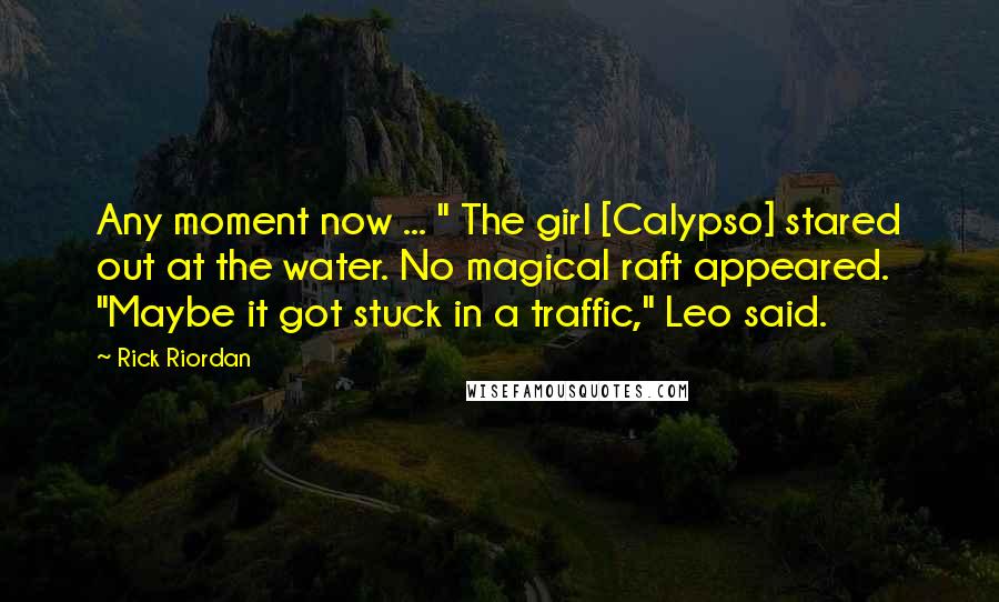 Rick Riordan Quotes: Any moment now ... " The girl [Calypso] stared out at the water. No magical raft appeared. "Maybe it got stuck in a traffic," Leo said.
