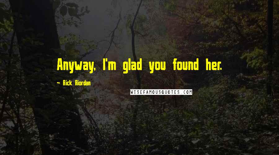 Rick Riordan Quotes: Anyway, I'm glad you found her.