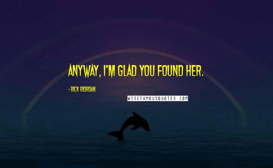 Rick Riordan Quotes: Anyway, I'm glad you found her.