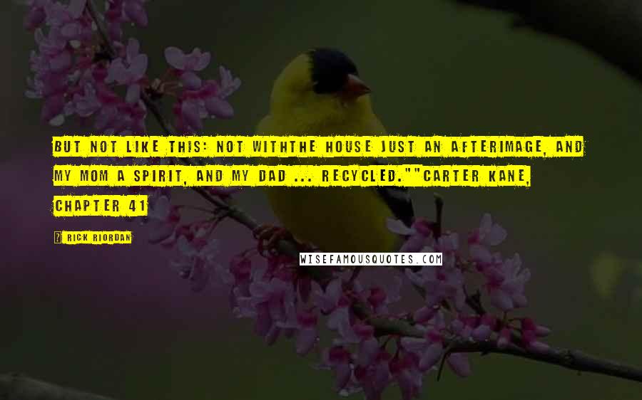 Rick Riordan Quotes: But not like this: not withthe house just an afterimage, and my mom a spirit, and my dad ... recycled.""Carter Kane, Chapter 41