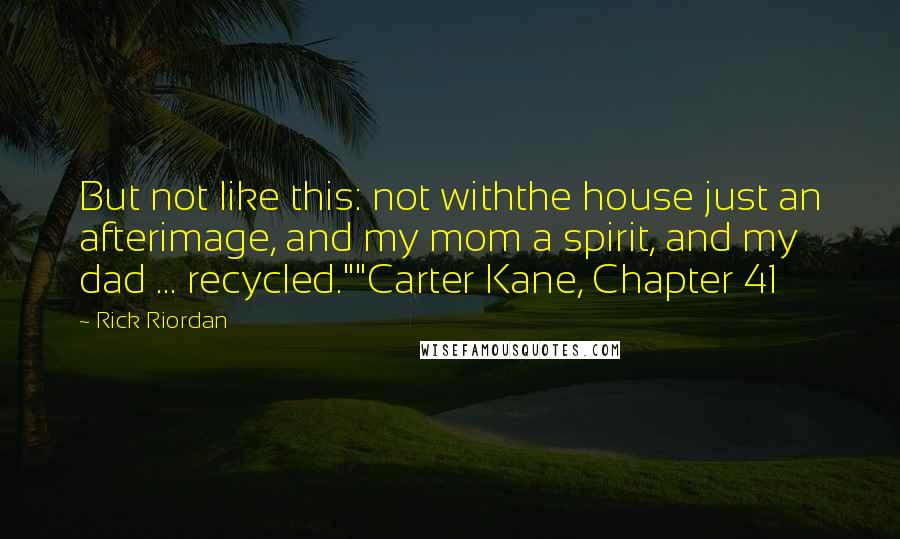 Rick Riordan Quotes: But not like this: not withthe house just an afterimage, and my mom a spirit, and my dad ... recycled.""Carter Kane, Chapter 41