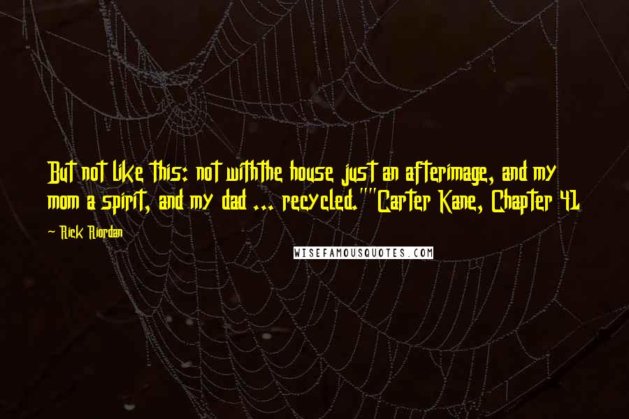 Rick Riordan Quotes: But not like this: not withthe house just an afterimage, and my mom a spirit, and my dad ... recycled.""Carter Kane, Chapter 41