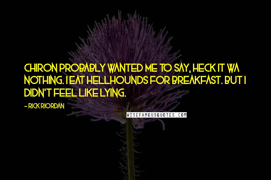 Rick Riordan Quotes: Chiron probably wanted me to say, Heck it wa nothing. I eat hellhounds for breakfast. But I didn't feel like lying.