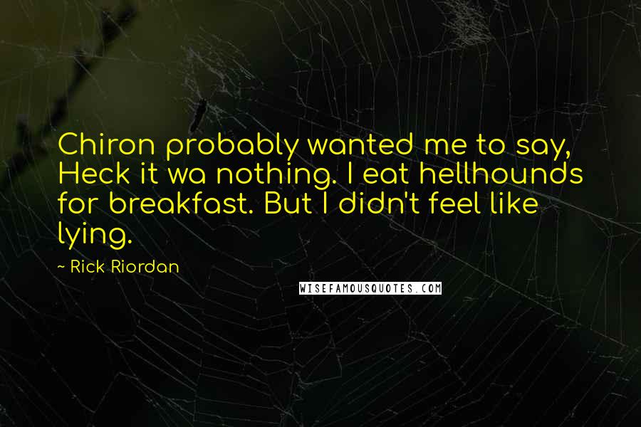 Rick Riordan Quotes: Chiron probably wanted me to say, Heck it wa nothing. I eat hellhounds for breakfast. But I didn't feel like lying.